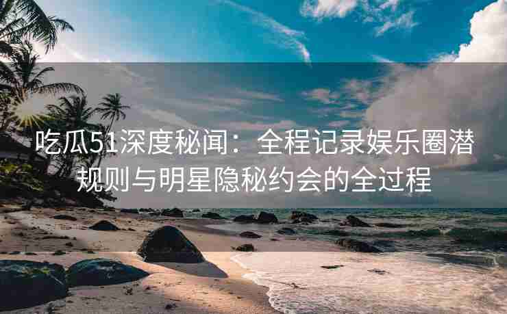吃瓜51深度秘闻：全程记录娱乐圈潜规则与明星隐秘约会的全过程