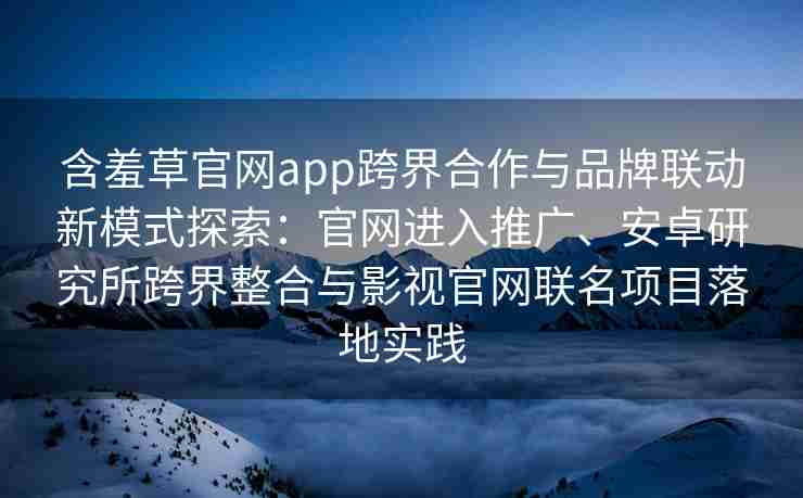 含羞草官网app跨界合作与品牌联动新模式探索：官网进入推广、安卓研究所跨界整合与影视官网联名项目落地实践