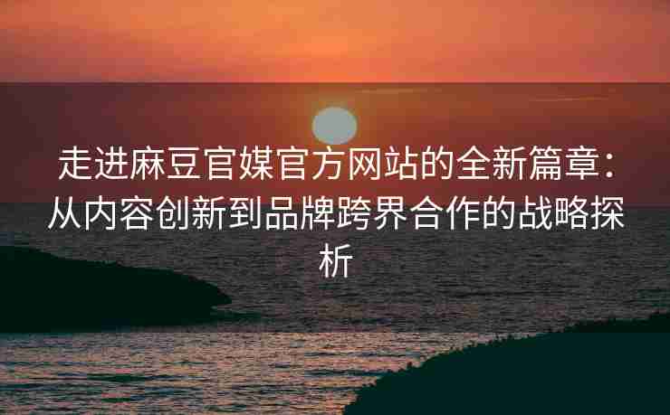 走进麻豆官媒官方网站的全新篇章：从内容创新到品牌跨界合作的战略探析