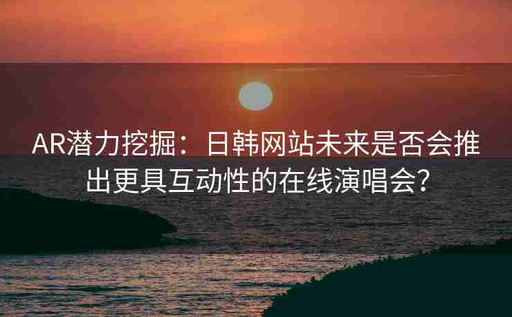 AR潜力挖掘：日韩网站未来是否会推出更具互动性的在线演唱会？