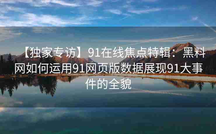 【独家专访】91在线焦点特辑：黑料网如何运用91网页版数据展现91大事件的全貌