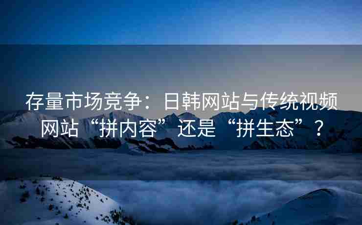 存量市场竞争：日韩网站与传统视频网站“拼内容”还是“拼生态”？