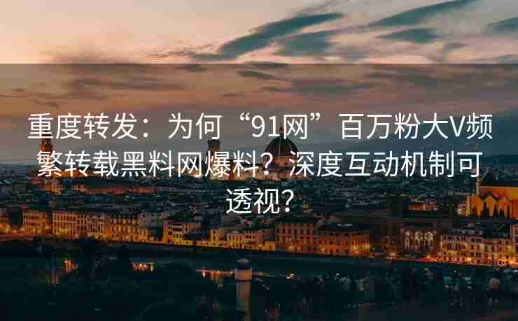重度转发：为何“91网”百万粉大V频繁转载黑料网爆料？深度互动机制可透视？