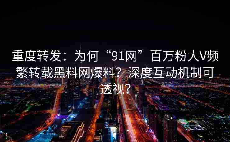 重度转发：为何“91网”百万粉大V频繁转载黑料网爆料？深度互动机制可透视？