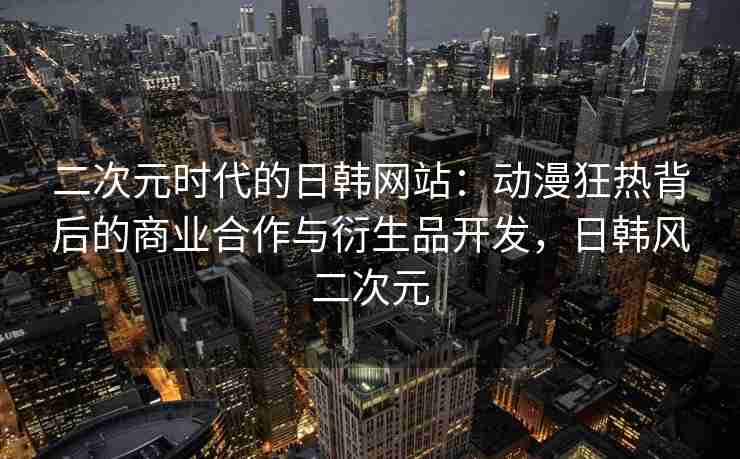 二次元时代的日韩网站：动漫狂热背后的商业合作与衍生品开发，日韩风二次元