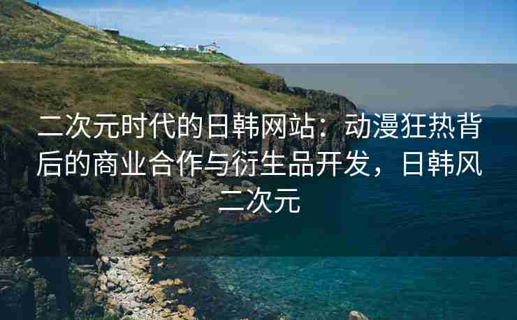 二次元时代的日韩网站：动漫狂热背后的商业合作与衍生品开发，日韩风二次元