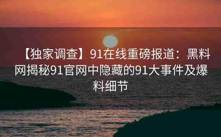 【独家调查】91在线重磅报道：黑料网揭秘91官网中隐藏的91大事件及爆料细节