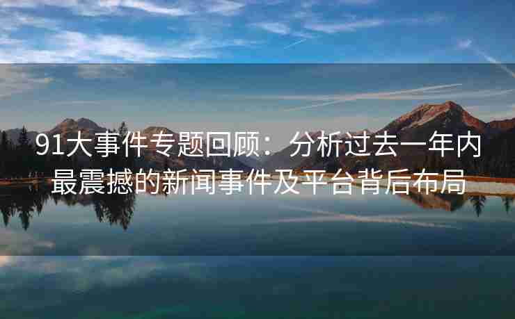 91大事件专题回顾：分析过去一年内最震撼的新闻事件及平台背后布局