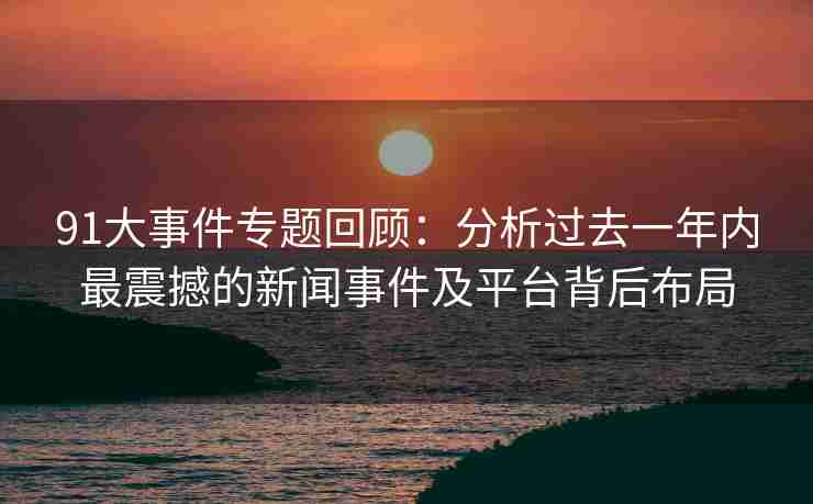 91大事件专题回顾：分析过去一年内最震撼的新闻事件及平台背后布局