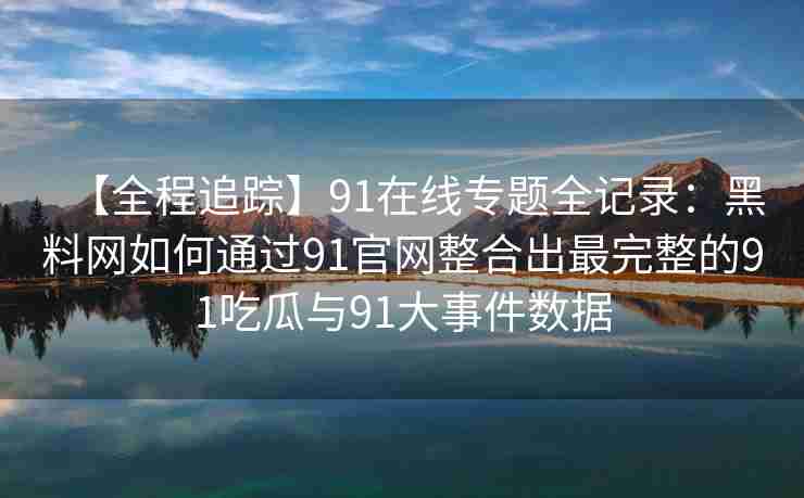 【全程追踪】91在线专题全记录：黑料网如何通过91官网整合出最完整的91吃瓜与91大事件数据