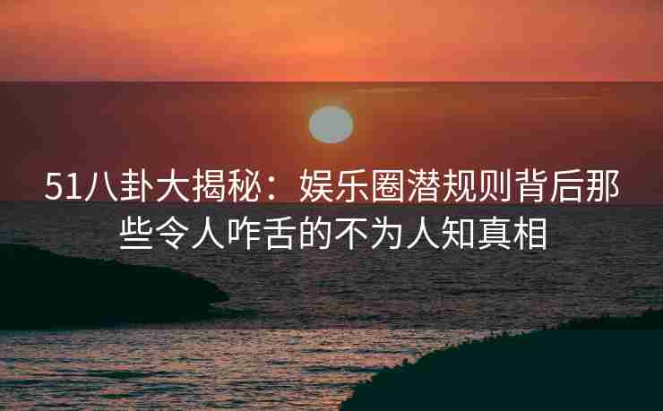 51八卦大揭秘：娱乐圈潜规则背后那些令人咋舌的不为人知真相