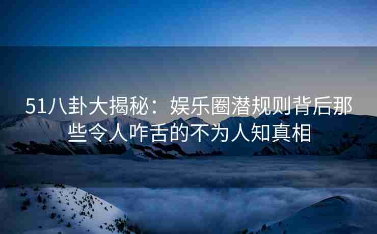 51八卦大揭秘：娱乐圈潜规则背后那些令人咋舌的不为人知真相