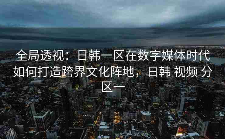 全局透视：日韩一区在数字媒体时代如何打造跨界文化阵地，日韩 视频 分区一