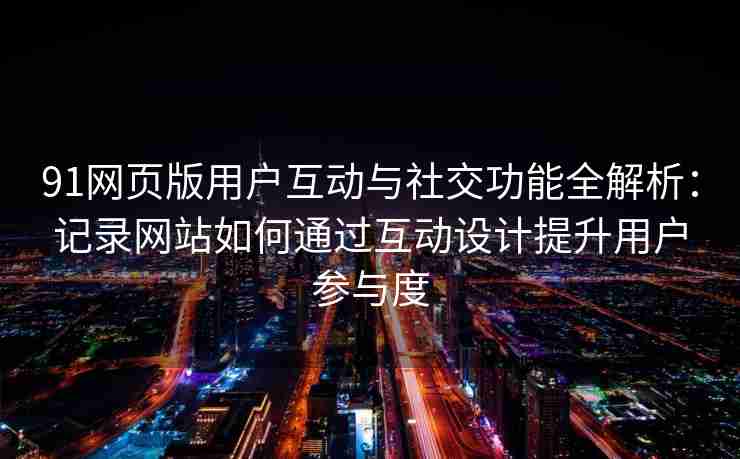 91网页版用户互动与社交功能全解析：记录网站如何通过互动设计提升用户参与度