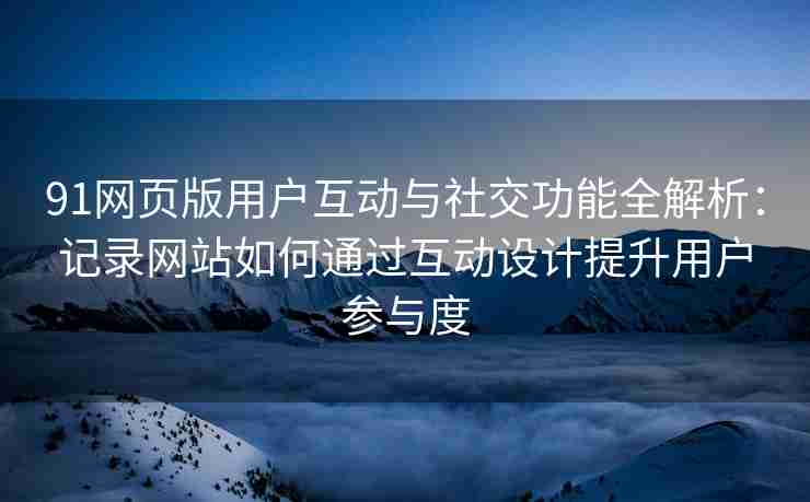 91网页版用户互动与社交功能全解析：记录网站如何通过互动设计提升用户参与度