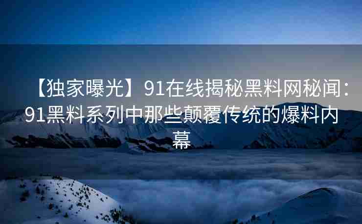 【独家曝光】91在线揭秘黑料网秘闻：91黑料系列中那些颠覆传统的爆料内幕