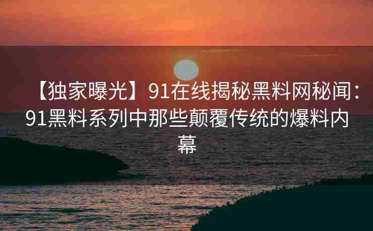 【独家曝光】91在线揭秘黑料网秘闻：91黑料系列中那些颠覆传统的爆料内幕