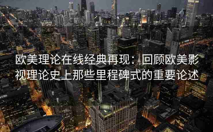 欧美理论在线经典再现：回顾欧美影视理论史上那些里程碑式的重要论述