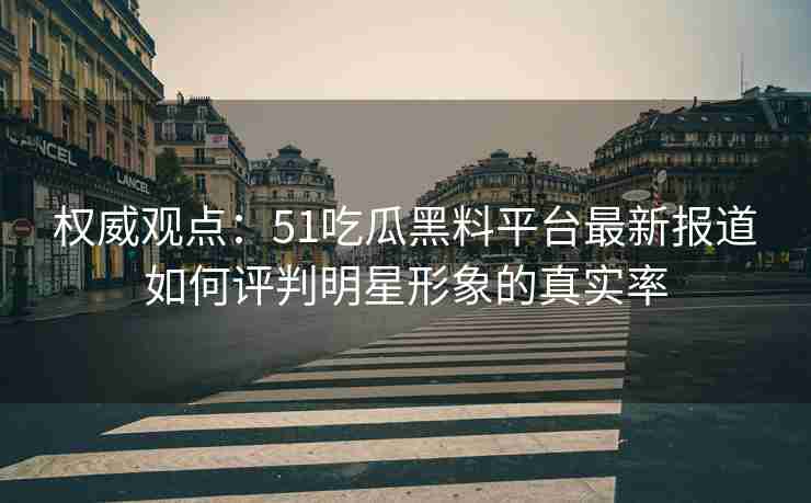 权威观点：51吃瓜黑料平台最新报道如何评判明星形象的真实率