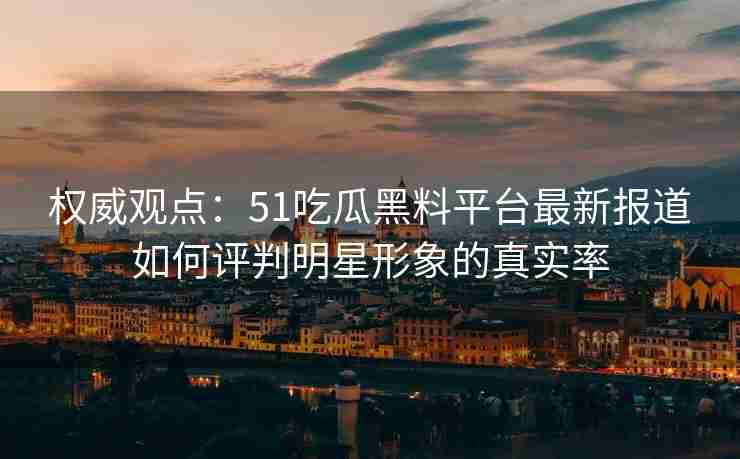 权威观点：51吃瓜黑料平台最新报道如何评判明星形象的真实率