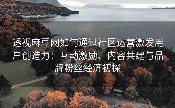 透视麻豆网如何通过社区运营激发用户创造力：互动激励、内容共建与品牌粉丝经济初探