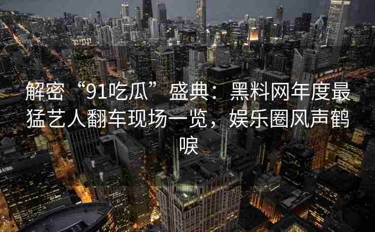 解密“91吃瓜”盛典：黑料网年度最猛艺人翻车现场一览，娱乐圈风声鹤唳