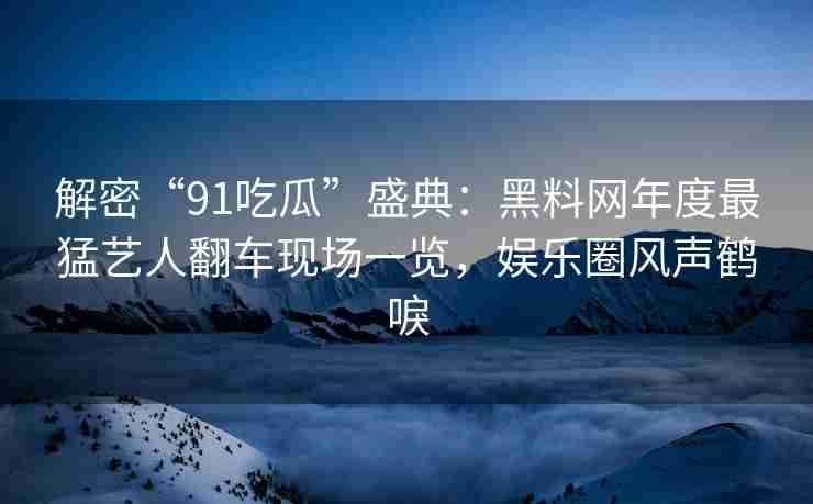 解密“91吃瓜”盛典：黑料网年度最猛艺人翻车现场一览，娱乐圈风声鹤唳
