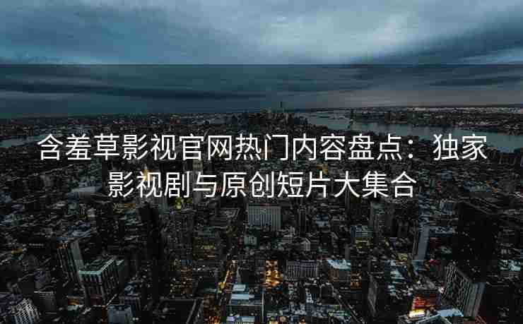 含羞草影视官网热门内容盘点：独家影视剧与原创短片大集合