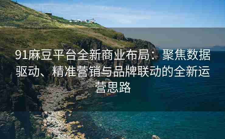 91麻豆平台全新商业布局：聚焦数据驱动、精准营销与品牌联动的全新运营思路